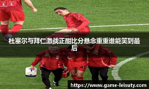 杜塞尔与拜仁激战正酣比分悬念重重谁能笑到最后