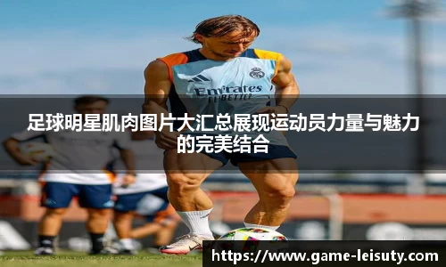 足球明星肌肉图片大汇总展现运动员力量与魅力的完美结合